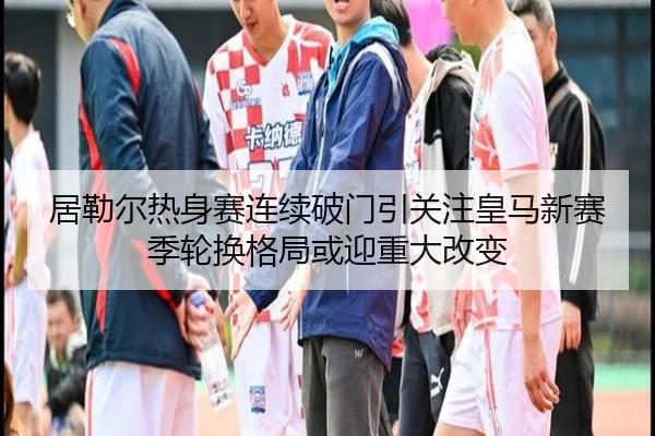 居勒尔热身赛连续破门引关注皇马新赛季轮换格局或迎重大改变
